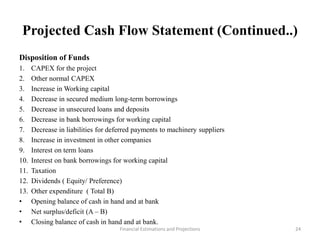 Projected Cash Flow Statement (Continued..)
Disposition of Funds
1. CAPEX for the project
2. Other normal CAPEX
3. Increase in Working capital
4. Decrease in secured medium long-term borrowings
5. Decrease in unsecured loans and deposits
6. Decrease in bank borrowings for working capital
7. Decrease in liabilities for deferred payments to machinery suppliers
8. Increase in investment in other companies
9. Interest on term loans
10. Interest on bank borrowings for working capital
11. Taxation
12. Dividends ( Equity/ Preference)
13. Other expenditure ( Total B)
• Opening balance of cash in hand and at bank
• Net surplus/deficit (A – B)
• Closing balance of cash in hand and at bank.
Financial Estimations and Projections 24
 