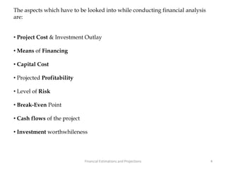 The aspects which have to be looked into while conducting financial analysis
are:
• Project Cost & Investment Outlay
• Means of Financing
• Capital Cost
• Projected Profitability
• Level of Risk
• Break-Even Point
• Cash flows of the project
• Investment worthwhileness
4Financial Estimations and Projections
 