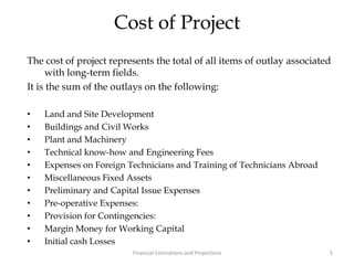 Cost of Project
The cost of project represents the total of all items of outlay associated
with long-term fields.
It is the sum of the outlays on the following:
• Land and Site Development
• Buildings and Civil Works
• Plant and Machinery
• Technical know-how and Engineering Fees
• Expenses on Foreign Technicians and Training of Technicians Abroad
• Miscellaneous Fixed Assets
• Preliminary and Capital Issue Expenses
• Pre-operative Expenses:
• Provision for Contingencies:
• Margin Money for Working Capital
• Initial cash Losses
5Financial Estimations and Projections
 