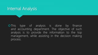 Internal Analysis
This type of analysis is done by finance
and accounting department. The objective of such
analysis is to provide the information to the top
management, while assisting in the decision making
process.
 