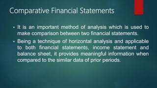 Comparative Financial Statements
 It is an important method of analysis which is used to
make comparison between two financial statements.
 Being a technique of horizontal analysis and applicable
to both financial statements, income statement and
balance sheet, it provides meaningful information when
compared to the similar data of prior periods.
 