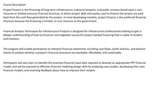 Course Description
Project finance is the financing of long-term infrastructure, industrial projects, and public services based upon a non-
recourse or limited-recourse financial structure, in which project debt and equity used to finance the project are paid
back from the cash flow generated by the project. In most developing markets, project finance is the preferred financial
structure because the financing is limited- or non-recourse to the government.
Financial Analysis Techniques for Infrastructure Projects is designed for infrastructure professionals looking to gain a
deeper understanding of how to structure and negotiate successful project-backed financing that is viable to lenders
and investors.
The program will enable participants to interpret financial statements including cash flows, profit and loss, and balance
sheets to analyze whether a project’s financial structures are bankable, affordable, and sustainable.
Participants will also learn to identify the essential financial input data required to develop an appropriate PPP financial
model, and will be exposed to effective financial modeling design skills by analyzing case studies, developing their own
financial models, and receiving feedback about how to improve their models.
 