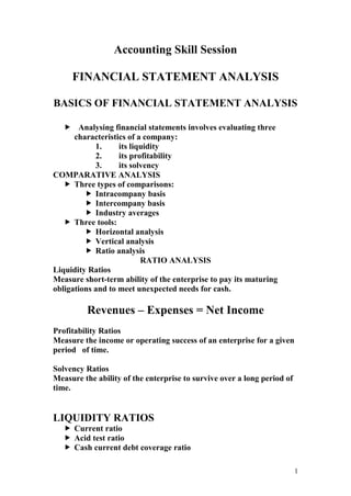 1
Accounting Skill Session
FINANCIAL STATEMENT ANALYSIS
BASICS OF FINANCIAL STATEMENT ANALYSIS
 Analysing financial statements involves evaluating three
characteristics of a company:
1. its liquidity
2. its profitability
3. its solvency
COMPARATIVE ANALYSIS
 Three types of comparisons:
 Intracompany basis
 Intercompany basis
 Industry averages
 Three tools:
 Horizontal analysis
 Vertical analysis
 Ratio analysis
RATIO ANALYSIS
Liquidity Ratios
Measure short-term ability of the enterprise to pay its maturing
obligations and to meet unexpected needs for cash.
Revenues – Expenses = Net Income
Profitability Ratios
Measure the income or operating success of an enterprise for a given
period of time.
Solvency Ratios
Measure the ability of the enterprise to survive over a long period of
time.
LIQUIDITY RATIOS
 Current ratio
 Acid test ratio
 Cash current debt coverage ratio
 