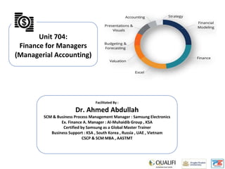 Unit 704:
Finance for Managers
(Managerial Accounting)
Facilitated By :
Dr. Ahmed Abdullah
SCM & Business Process Management Manager : Samsung Electronics
Ex. Finance A. Manager : Al-Muhaidib Group , KSA
Certified by Samsung as a Global Master Trainer
Business Support : KSA , South Korea , Russia , UAE , Vietnam
CSCP & SCM MBA , AASTMT
 