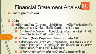 Financial Statement Analysis
งบแสดงฐานะทางการเงิน
หนี้สิน
หนี้สินหมุนเวียน (Current Liabilities) – หนี้สินที่จะต้องชาระคืน
ภายในระยะเวลา 12 เดือน ซึ่งเกี่ยวข้องกับการดาเนินงาน
เจ้าหนี้การค้า (Account Payables) เกิดจากการซื้อสินค้าหรือ
บริการเป็นเงินเชื่อ อันเป็นปกติธุระของกิจการ
ตั๋วเงินจ่าย (Note Payables) ที่ต้องชาระภายใน 1 ปี
ค่าใช้จ่ายค้างจ่าย (Accrued Expenses) เมื่อสิ้นสุดระยะเวลา
บัญชี ค่าใช้จ่ายต่างๆ ได้เกิดขึ้นแล้ว แต่ยังไม่จ่ายเงิน เช่น ค่าเช่า
ค้างจ่าย ค่าแรงค้างจ่าย ภาษีเงินได้ค้างจ่าย
หนี้สินระยาวที่ครบกาหนดในงวดปัจจุบัน ในระยะเวลาปัจจุบัน
10
 