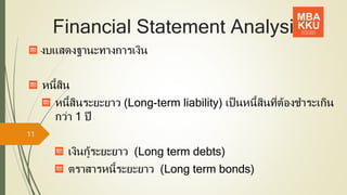 Financial Statement Analysis
งบแสดงฐานะทางการเงิน
หนี้สิน
หนี้สินระยะยาว (Long-term liability) เป็นหนี้สินที่ต้องชาระเกิน
กว่า 1 ปี
เงินกู้ระยะยาว (Long term debts)
ตราสารหนี้ระยะยาว (Long term bonds)
11
 
