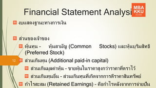 Financial Statement Analysis
งบแสดงฐานะทางการเงิน
ส่วนของเจ้าของ
หุ้นทุน – หุ้นสามัญ (Common Stocks) และหุ้นบุริมสิทธิ
(Preferred Stock)
ส่วนเกินทุน (Additional paid-in capital)
ส่วนเกินมูลค่าหุ้น – ขายหุ้นในราคาสูงกว่าราคาที่ตราไว้
ส่วนเกินทุนอื่น – ส่วนเกินทุนที่เกิดจากการตีราคาสินทรัพย์
กาไรสะสม (Retained Earnings) – คือกาไรหลังจากการจ่ายปัน
12
 