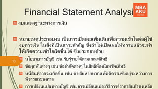Financial Statement Analysis
งบแสดงฐานะทางการเงิน
หมายเหตุประกอบงบ เป็นการเปิดเผยเพิ่มเติมเพื่อความเข้าใจต่อผู้ใช้
งบการเงิน ในสิ่งที่เป็ นสาระสาคัญ ซึ่งถ้าไม่เปิดเผยให้ทราบแล้วจะทา
ให้เกิดความเข้าใจผิดขึ้นได้ ซึ่งประกอบด้วย
นโยบายการบัญชี เช่น รับรู้รายได้ตามเกณฑ์สิทธิ
ข้อผูกพันต่างๆ เช่น ข้อจากัดต่างๆ ในสิทธิที่เหนือทรัพย์สิทธิ
หนี้สินที่อาจจะเกิดขึ้น เช่น ค่าเสียหายหากแพ้คดีคว่ามซึ่งอยู่ระหว่างการ
พิจารณาของศาล
การเปลี่ยนแปลงทางบัญชี เช่น การเปลี่ยนแปลงวิธีการตีราคาสินค้าคงเหลือ
13
 