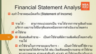 Financial Statement Analysis
งบกาไรขาดทุนเบ็ดเสร็จ (Statement of Income)
รายได้ – สามารถแบ่งออกเป็ น รายได้จากการขายสินค้าและ
บริการ และรายได้อื่นๆที่นอกเหนือจากการดาเนินงานโดยตรง
ค่าใช้จ่าย
ต้นทุนสินค้าขาย – เป็ นค่าใช้จ่ายที่มีความสัมพันธ์โดยตรงกับ
รายได้
ค่าใช้จ่ายในการขายและบริหาร – เป็ นค่าใช้จ่ายที่ใช้ความ
พยายามก่อให้เกิดรายได้ เช่น เงินเดือนพนักงานขาย ค่าใช้จ่าย
16
 