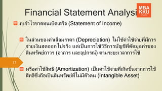 Financial Statement Analysis
งบกาไรขาดทุนเบ็ดเสร็จ (Statement of Income)
ในส่วนของค่าเสื่อมราคา (Depreciation) ไม่ใช้ค่าใช้จ่ายที่มีการ
จ่ายเงินสดออกไปจริง แต่เป็ นการใช้วิธีการบัญชีที่ตัดมูลค่าของ
สินทรัพย์ถาวร (อาคาร และอุปกรณ์) ตามระยะเวลาการใช้
หรือค่าใช้สิทธิ (Amortization) เป็นค่าใช้จ่ายที่เกิดขึ้นจากการใช้
สิทธิซึ่งถือเป็นสินทรัพย์ที่ไม่มีตัวตน (Intangible Asset)
17
 