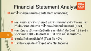 Financial Statement Analysis
งบกาไรขาดทุนเบ็ดเสร็จ (Statement of Income)
ผลแตกต่างระหว่าง ขายสุทธิ และต้นทุนจากการดาเนินงาน และ
ค่าเสื่อมราคา เรียบกว่า กาไรก่อนหักดอกเบี้ยและภาษี (EBIT)
ดอกเบี้ยจ่าย เป็ นดอกเบี้ยอันเกิดจาการใช้หนี้ ถือเป็ นค่าใช้จ่าย ซึ่ง
หากเรานา EBIT – Interest = EBT หรือ กาไรก่อนหักภาษี
จากนั้นหักด้วยภาษีเงินได้ (Tax) คือ 40%
บรรทัดท้ายสุด คือ กาไรสุทธิ หรือ Net Income
18
 