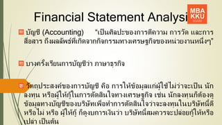 Financial Statement Analysis
บัญชี (Accounting) “เป็ นศิลปะของการตีความ การวัด และการ
สื่อสาร ถึงผลลัพธ์ที่เกิดจากกิจกรรมทางเศรษฐกิจของหน่วยงานหนึ่งๆ”
บางครั้งเรียนการบัญชีว่า ภาษาธุรกิจ
วัตถุประสงค์ของการบัญชี คือ การให้ข้อมูลแก่ผู้ใช้ไม่ว่าจะเป็ น นัก
ลงทุน หรือผู้ให้กู้ในการตัดสินใจทางเศรษฐกิจ เช่น นักลงทุนก็ต้องดู
ข้อมูลทางบัญชีของบริษัทเพื่อทาการตัดสินใจว่าจะลงทุนในบริษัทนี้ดี
หรือไม่ หรือ ผู้ให้กู้ ก็ดูงบการเงินว่า บริษัทนี้สมควรจะปล่อยกู้ให้หรือ
เปล่า เป็นต้น
2
 