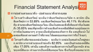 Financial Statement Analysis
การย่อส่วนตามแนวดิ่ง – ย่อส่วนแนวดิ่งจากงบดุล
โครงสร้างสินทรัพย์ จะเห็นว่าสินทรัพย์ของบริษัท ก.พานิช เป็ น
สินทรัพย์ถาวร 53.89% และสินทรัพย์หมุนเวียน 46.11% ที่น่าสังเกต
คือ ส่วนของสินทรัพย์หมุนเวียน เป็ นเงินสดและสิ่งที่เทียบเท่ากับเงินสด
ถึง 35.65% ขณะที่ลูกหนี้การค้าและสินค้าคงเหลือมีสัดส่วนอยู่น้อยมาก
การถือเงินสดมากๆ อาจจะเป็ นข้อด้อยของกิจการ คือ แทนที่จะนาไป
ลงทุนเพื่อแสวงหาผลกาไรที่อาจจะได้ผลตอบแทนมากกว่าถือไว้เฉยๆ
โครงสร้างที่มาของแหล่งเงินทุน – จะเห็นว่า แหล่งเงินทุนส่วนใหญ่ของ
ก.พานิช มาจากส่วนของเจ้าของถึง 82.95% และเป็ นส่วนของหนี้สิน
เพียง 17.05% เท่านั้น แสดงถึงความเสี่ยงทางการเงินที่ไม่มากนัก ส่วน
ของหนี้สินเอง ส่วนมากเป็ นหนี้สินหมุนเวียน ซึ่งเกือบทั้งหมดมาจาก
23
 