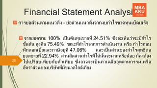 Financial Statement Analysis
การย่อส่วนตามแนวดิ่ง – ย่อส่วนแนวดิ่งจากงบกาไรขาดทุนเบ็ดเสร็จ
จากยอดขาย 100% เป็ นต้นทุนขายที่ 24.51% ซึ่งจะเห็นว่าจะมีกาไร
ขั้นต้น สูงคือ 75.49% ขณะที่กาไรจากการดาเนินงาน หรือ กาไรก่อน
หักดอกเบี้ยและภาษีอยู่ที่ 47.06% และเป็ นส่วนของกาไรสุทธิต่อ
ยอดขายที่ 22.94% ส่วนสัดส่วนกาไรที่ได้นั้นจะมากหรือน้อย ก็คงต้อง
ไปเปรียบเทียบกับตัวเทียบ ซึ่งอาจจะเป็ นค่าเฉลี่ยอุตสาหกรรม หรือ
อัตราส่วนของบริษัทที่มีขนาดใกล้เคียง
25
 