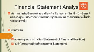 Financial Statement Analysis
ข้อมูลทางบัญชีของหน่วยธุรกิจหนึ่ง คือ งบการเงิน ซึ่งเป็ นข้อมูลที่
แสดงถึงฐานะทางการเงินของหน่วยธุรกิจ และผลการดาเนินงานในชั่ว
ระยะเวลาหนึ่ง
งบการเงิน
งบแสดงฐานะทางการเงิน (Statement of Financial Position)
งบกาไรขาดทุนเบ็ดเสร็จ (Income Statement)
3
 