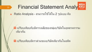 Financial Statement Analysis
Ratio Analysis – สามารถใช้ได้ใน 2 รูปแบบ คือ
เปรียบเทียบกับอัตราเฉลี่ยของกลุ่มบริษัทในอุตสาหกรรม
เดียวกัน
เปรียบเทียบอัตราส่วนของบริษัทเดียวกันในอดีต
35
 