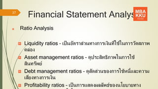 Financial Statement Analysis
Ratio Analysis
Liquidity ratios – เป็นอัตราส่วนทางการเงินที่ใช้ในการวัดสภาพ
คล่อง
Asset management ratios – ดูประสิทธิภาพในการใช้
สินทรัพย์
Debt management ratios – ดูสัดส่วนของการใช้หนี้และความ
เสี่ยงทางการเงิน
Profitability ratios – เป็นการแสดงผลลัพธ์ของนโยบายทาง
37
 