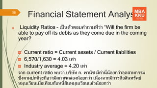 Financial Statement Analysis
Liquidity Ratios – เป็นตัวตอบคาถามที่ว่า “Will the firm be
able to pay off its debts as they come due in the coming
year?
Current ratio = Current assets / Current liabilities
6,570/1,630 = 4.03 เท่า
Industry average = 4.20 เท่า
จาก current ratio พบว่า บริษัท ก. พานิช มีค่านี้น้อยกว่าอุตสาหกรรม
ซึ่งตามปกติจะถือว่ามีสภาพคล่องน้อยกว่า เนื่องจากมีการถือสินทรัพย์
หมุนเวียนเมื่อเทียบกับหนี้สินหมุนเวียนแล้วน้อยกว่า
38
 