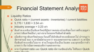 Financial Statement Analysis
Liquidity Ratios
Quick ratio = (current assets – inventories) / current liabilities
5,770 / 1,630 = 3.54 เท่า
Industry average = 3.23 เท่า
สินค้าคงเหลือเป็ นสินทรัพย์ที่มีสภาพคล่องน้อยที่สุดโอกาสที่จะสูญค่า
มากกว่าสินทรัพย์อื่นๆ อย่างขายไม่ออกหรือสินค้าล้าสมัย
เมื่อพิจารณาสินทรัพย์หมุนเวียนที่ได้หักสินค้าคงเหลือออกไป ปรากฏว่า
อัตราส่วนนี้ ของ ก.พานิชมีค่ามากกว่า ของอุตสาหกรรม แสดงว่า ก.พานิช
ถือสินค้าคงเหลือไม่มาก ส่วนใหญ่จะถือเป็ นเงินสด และลูกหนี้การค้า
มากกว่า ถือว่ามีสภาพคล่องดีกว่าอุตสาหกรรม
หาก Current ratio และ Quick ratio มีความขัดแย้งกัน ให้ถือเอา Quick
39
 