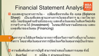 Financial Statement Analysis
งบแสดงฐานะทางการเงิน – เปลี่ยนชื่อจากเดิม คือ งบดุล (Balance
Sheet) เป็ นงบที่แสดงฐานะทางการเงินของกิจการ ณ เวลาใดเวลา
หนึ่ง โดยข้อมูลด้านซ้ายมือของงบ แสดงถึงเงินลงทุนในสินทรัพย์เพื่อ
การสร้างรายได้ (Investment) ในขณะที่ด้านขวามมือของงบ แสดง
แหล่งที่มาของเงินทุน (Financing)
กิจการอาจได้สินทรัพย์มาจากการซื้อหรือการสร้างขึ้นภายในของ
กิจการ โดยอาศัยเงินทุนจากการกู้ยืมเงินหรือเงินทุนจากผู้เป็ นเจ้าของ
ความสัมพันธ์ทางการบัญชี สามารถนาเสนอในสมการงบดุล ดังนี้
4
 