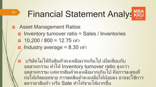 Financial Statement Analysis
Asset Management Ratios
Inventory turnover ratio = Sales / Inventories
10,200 / 800 = 12.75 เท่า
Industry average = 8.30 เท่า
บริษัทไม่ได้ถือสินค้าคงเหลือมากเกินไป เมื่อเทียบกับ
อุตสาหกรรม ทาให้ Inventory turnover ratio สูงกว่า
อุตสาหกรรม แต่หากสินค้าคงเหลือมากเกินไป คือการลงทุนที่
ก่อให้เกิดยอดขาย การลดสินค้าคงเหลือให้น้อยลง อาจจะใช้การ
ลดราคาสินค้า หรือ Sale ทาให้ขายได้มากขึ้น
41
 