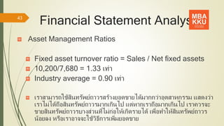 Financial Statement Analysis
Asset Management Ratios
Fixed asset turnover ratio = Sales / Net fixed assets
10,200/7,680 = 1.33 เท่า
Industry average = 0.90 เท่า
เราสามารถใช้สินทรัพย์ถาวรสร้างยอดขายได้มากกว่าอุตสาหกรรม แสดงว่า
เราไม่ได้ถือสินทรัพย์ถาวรมากเกินไป แต่หากเราถือมากเกินไป เราควรจะ
ขายสินทรัพย์ถาวรบางส่วนที่ไม่ก่อให้เกิดรายได้ เพื่อทาให้สินทรัพย์ถาวร
น้อยลง หรือเราอาจจะใช้วิธีการเพิ่มยอดขาย
43
 