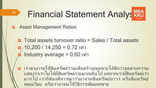 Financial Statement Analysis
Asset Management Ratios
Total assets turnover ratio = Sales / Total assets
10,200 / 14,250 = 0.72 เท่า
Industry average = 0.60 เท่า
เราสามารถใช้สินทรัพย์รวมเพื่อสร้างยอดขายได้ดีกว่าอุตสาหกรรม
แสดงว่าเราไม่ได้มีสินทรัพย์รวมมากเกินไป แต่หากเรามีสินทรัพย์เรา
มากไป เราก็ต้องพิจารณาว่ามาจากสินทรัพย์ถาวร หรือสินทรัพย์
หมุนเวียน หรือเราอาจจะใช้วิธีการเพิ่มยอดขาย
44
 