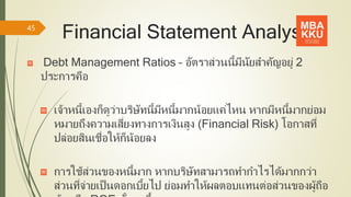 Financial Statement Analysis
Debt Management Ratios – อัตราส่วนนี้มีนัยสาคัญอยู่ 2
ประการคือ
เจ้าหนี้เองก็ดูว่าบริษัทนี้มีหนี้มากน้อยแค่ไหน หากมีหนี้มากย่อม
หมายถึงความเสี่ยงทางการเงินสูง (Financial Risk) โอกาสที่
ปล่อยสินเชื่อให้ก็น้อยลง
การใช้ส่วนของหนี้มาก หากบริษัทสามารถทากาไรได้มากกว่า
ส่วนที่จ่ายเป็นดอกเบี้ยไป ย่อมทาให้ผลตอบแทนต่อส่วนของผู้ถือ
45
 
