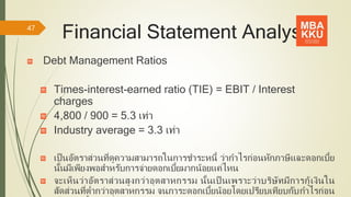 Financial Statement Analysis
Debt Management Ratios
Times-interest-earned ratio (TIE) = EBIT / Interest
charges
4,800 / 900 = 5.3 เท่า
Industry average = 3.3 เท่า
เป็ นอัตราส่วนที่ดูความสามารถในการชาระหนี้ ว่ากาไรก่อนหักภาษีและดอกเบี้ย
นั้นมีเพียงพอสาหรับการจ่ายดอกเบี้ยมากน้อยแค่ไหน
จะเห็นว่าอัตราส่วนสูงกว่าอุตสาหกรรม นั้นเป็ นเพราะว่าบริษัทมีการกู้เงินใน
สัดส่วนที่ต่ากว่าอุตสาหกรรม จนภาระดอกเบี้ยน้อยโดยเปรียบเทียบกับกาไรก่อน
47
 