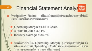 Financial Statement Analysis
Profitability Ratios – เป็นเหมือนผลลัพธ์ของนโยบายการใช้หนี้
และนโยบายในการดาเนินกิจการ
Operating Margin = EBIT/ Sales
4,800/ 10,200 = 47.1%
Industry average = 34.5%
จะเห็นว่า บริษัทมี Operating Margin สูงกว่าอุตสาหกรรม ซึ่ง
เป็นผลจากการมี Operating Costs ที่ต่า (ต้นทุนขาย ค่าใช้จ่าย
ในการขายและบริหาร และค่าเสื่อมราคา)
48
 
