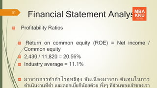 Financial Statement Analysis
Profitability Ratios
Return on common equity (ROE) = Net income /
Common equity
2,430 / 11,820 = 20.56%
Industry average = 11.1%
มาจากการทากาไรสุทธิสูง อันเนื่องมาจาก ต้นทุนในการ
ดาเนินงานที่ต่า และดอกเบี้ยก็น้อยด้วย ทั้งๆ ที่ส่วนของเจ้าของเรา
51
 