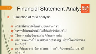 Financial Statement Analysis
Limitation of ratio analysis
บริษัทที่ทาธุรกิจในหลายๆอุตสาหกรรม
การทาได้ตามค่าเฉลี่ยไม่ได้แปลว่าดีเสมอไป
วิธีการทางบัญชีของแต่ละทีก็แตกต่างกัน
บางบริษัทมีการใช้ window dressing เพื่อทาให้บริษัทของ
ตนเองดูดี
บางทีก็พูดยากว่าอัตราส่วนทางการเงินที่ปรากฏนั้นแปลว่าดี
หรือไม่ดี
52
 