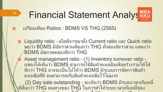 Financial Statement Analysis
เปรียบเทียบ Ratios : BDMS VS THG (2565)
Liquidity ratio – เมื่อพิจารณาทั้ง Current ratio และ Quick ratio
พบว่า BDMS มีอัตราส่วนที่สูงกว่า THG ทั้งสองอัตราส่วน แสดงว่า
BDMS มีสภาพคล่องดีกว่า THG
Asset management ratio – (1) Inventory turnover ratio –
แสดงให้เห็นว่า BDMS สามารถใช้สินค้าคงเหลือเพื่อสร้างรายได้ได้
ดีกว่า THG อาจจะเป็นไปได้ว่า BDMS มีระบบการจัดการสินค้า
คงเหลือที่ดี จนสามารถเก็บสินค้าคงเหลือไว้ไม่มาก
(2) Day sale outstanding – จะเห็นว่า BDMS มีระยะเวลาเก็บหนี้
ที่สั้นกว่า THG หนทางของ THG ในการทาให้ระยะเวลาเก็บหนี้ของ
54
 