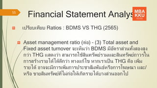 Financial Statement Analysis
เปรียบเทียบ Ratios : BDMS VS THG (2565)
Asset management ratio (ต่อ) – (3) Total asset and
Fixed asset turnover จะเห็นว่า BDMS มีอัตราส่วนทั้งสองสูง
กว่า THG แสดงว่า สามารถใช้สินทรัพย์รวมและสินทรัพย์ถาวรใน
การสร้างรายได้ได้ดีกว่า ทางแก้ไข หากเราเป็น THG คือ เพิ่ม
รายได้ อาจจะมีการเพิ่มการประชาสัมพันธ์หรือการโฆษณา และ/
หรือ ขายสินทรัพย์ที่ไม่ก่อให้เกิดรายได้บางส่วนออกไป
55
 