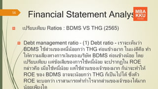 Financial Statement Analysis
เปรียบเทียบ Ratios : BDMS VS THG (2565)
Debt management ratio – (1) Debt ratio - เราจะเห็นว่า
BDMS ใช้ส่วนของหนี้น้อยกว่า THG ค่อนข้างมาก ในแง่ดีคือ ทา
ให้ความเสี่ยงทางการเงินของบริษัท BDMS ค่อนข้างน้อย โดย
เปรียบเทียบ แต่ข้อเสียของการใช้หนี้น้อย จะปรากฏใน ROE
กล่าวคือ เมื่อใช้หนี้น้อย แต่ใช้ส่วนของเจ้าของมาก ก็น่าจะทาให้
ROE ของ BDMS อาจจะน้อยกว่า THG ก็เป็นไปได้ ซึ่งตัว
ROE จะบอกว่า เราสามารถทากาไรจากส่วนของเจ้าของได้มาก
น้อยเพียงใด
56
 