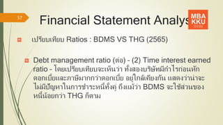 Financial Statement Analysis
เปรียบเทียบ Ratios : BDMS VS THG (2565)
Debt management ratio (ต่อ) – (2) Time interest earned
ratio – โดยเปรียบเทียบจะเห็นว่า ทั้งสองบริษัทมีกาไรก่อนหัก
ดอกเบี้ยและภาษีมากกว่าดอกเบี้ย อยู่ใกล้เคียงกัน แสดงว่าน่าจะ
ไม่มีปัญหาในการชาระหนี้ทั้งคู่ ถึงแม้ว่า BDMS จะใช้ส่วนของ
หนี้น้อยกว่า THG ก็ตาม
57
 