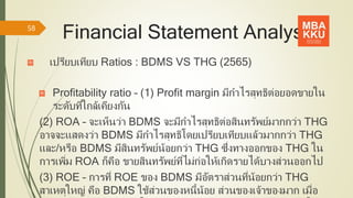 Financial Statement Analysis
เปรียบเทียบ Ratios : BDMS VS THG (2565)
Profitability ratio – (1) Profit margin มีกาไรสุทธิต่อยอดขายใน
ระดับที่ใกล้เคียงกัน
(2) ROA – จะเห็นว่า BDMS จะมีกาไรสุทธิต่อสินทรัพย์มากกว่า THG
อาจจะแสดงว่า BDMS มีกาไรสุทธิโดยเปรียบเทียบแล้วมากกว่า THG
และ/หรือ BDMS มีสินทรัพย์น้อยกว่า THG ซึ่งทางออกของ THG ใน
การเพิ่ม ROA ก็คือ ขายสินทรัพย์ที่ไม่ก่อให้เกิดรายได้บางส่วนออกไป
(3) ROE – การที่ ROE ของ BDMS มีอัตราส่วนที่น้อยกว่า THG
สาเหตุใหญ่ คือ BDMS ใช้ส่วนของหนี้น้อย ส่วนของเจ้าของมาก เมื่อ
58
 