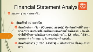 Financial Statement Analysis
งบแสดงฐานะทางการเงิน
สินทรัพย์ แบ่งออกเป็น
สินทรัพย์หมุนเวียน (Current assets) คือ สินทรัพย์ที่กิจการ
มีวัตถุประสงค์จะเปลี่ยนเป็ นเงินสดหรือมีไว้เพื่อขาย หรือเพื่อ
นาไปใช้ในการดาเนินงานตามปกติภายใน 12 เดือน ใช้ส่วน
ของการดาเนินงานรายวัน และจ่ายหนี้ระยะสั้น
สินทรัพย์ถาวร (Fixed assets) – เป็นสินทรัพย์ที่ลงทุนระยะ
ยาว
7
 