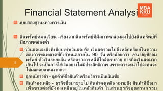 Financial Statement Analysis
งบแสดงฐานะทางการเงิน
สินทรัพย์หมุนเวียน –เรียงจากสินทรัพย์ที่มีสภาพคล่องสูงไปยังสินทรัพย์ที่
มีสภาพคล่องต่า
เงินสดและสิ่งที่เทียบเท่าเงินสด คือ เงินสดรวมไปถึงหลักทรัพย์ในความ
ต้องการของตลาดที่ถึงกาหนดภายใน 90 วัน หรือน้อยกว่า เช่น บัญชีออม
ทรัพย์ ตั๋วเงินระยะสั้น หรือตราสารหนี้ที่ใกล้ครบอายุ การถือเงินสดมาก
เกินไป จะเป็นการใช้เงินอย่างไม่มีประสิทธิภาพ เพราะควรจะนาไปลงทุนจะ
ได้ผลตอบแทนมากกว่า
ลูกหนี้การค้า – ลูกค้าที่ซื้อสินค้าหรือบริการเป็นเงินเชื่อ
สินค้าคงเหลือ - ธุรกิจซื้อมาขายไป สินค้าคงเหลือ หมายถึง สินค้าที่ซื้อมา
เพื่อขายต่อที่ยังคงเหลืออยู่ในคลังสินค้า ในส่วนธุรกิจอุตสาหกรรม
8
 