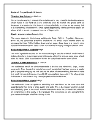 10 
Porters 5 Forces Model : Britannia 
Threat of New Entrants is Medium 
Since there is very high product differentiation and a very powerful distribution network which makes it very hard for a new entrant to enter the market. The prices can’t be increased to a great extent i.e. there is not much flexibility in prices, so we can say that it is an extremely price sensitive. It has a great dependency on the agricultural sector for wheat which is a main component for most of its products 
Rivalry among existing firms is High 
The major players in this industry areBritannia, Parle, ITC Ltd., PriyaGold, Bakeman, Bonn etc.The companies Britannia &Parlehave an almost equal market share as compared to these ITC ltd holds a lower market share. Since there is a neck to neck competition the companies keep a close notice of the changing strategies of each other 
Bargaining power of suppliersisHigh 
The main ingredient required for the manufacturing of biscuits is Wheat. When there is inflation they have to purchase wheat at the price which the farmers quote since wheat does not have a close substitute and leaves the companies with no other option. 
Threat of Substitute Products is Medium 
The substitutes which are consumedinstead of biscuits are namkeens, chips, potato wafers etc. Even though the biscuits have such substitutes theyhave become a staple part of people’s everyday life. The biscuits are a low priced commodity, but even if there is a small increase in the price, it would still be acceptable by people in the urban areas but in case of rural areas it may cause people to shift to substitutes. 
Bargaining power of buyers is High 
The consumers have an option of switching from one brand to the other with due accordance to their liking of price, quality and taste. This is the reason why there is not much flexibility given to the biscuit manufacturers to increase the prices of their products or compromise on the quality of their product. The consumers are also going for bulk purchases at cheaper rates from bakery stores. 
 
