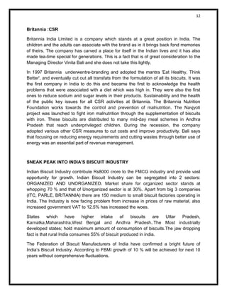 12 
Britannia :CSR 
Britannia India Limited is a company which stands at a great position in India. The children and the adults can associate with the brand as in it brings back fond memories of theirs. The company has carved a place for itself in the Indian lives and it has also made tea-time special for generations. This is a fact that is of great consideration to the Managing Director Vinita Bali and she does not take this lightly. 
In 1997 Britannia underwentre-branding and adopted the mantra 'Eat Healthy, Think Better', and eventually cut out all transfats from the formulation of all its biscuits. It was the first company in India to do this and became the first to acknowledge the health problems that were associated with a diet which was high in. They were also the first ones to reduce sodium and sugar levels in their products. Sustainability and the health of the public key issues for all CSR activities at Britannia. The Britannia Nutrition Foundation works towards the control and prevention of malnutrition. The Navjyoti project was launched to fight iron malnutrition through the supplementation of biscuits with iron. These biscuits are distributed to many mid-day meal schemes in Andhra Pradesh that reach underprivileged children. During the recession, the company adopted various other CSR measures to cut costs and improve productivity. Bali says that focusing on reducing energy requirements and cutting wastes through better use of energy was an essential part of revenue management. 
SNEAK PEAK INTO INDIA’S BISCUIT INDUSTRY 
Indian Biscuit Industry contribute Rs8000 crore to the FMCG industry and provide vast opportunity for growth. Indian Biscuit Industry can be segregated into 2 sectors: ORGANIZED AND UNORGANIZED. Market share for organized sector stands at whopping 70 % and that of Unorganized sector is at 30%. Apart from big 3 companies (ITC, PARLE, BRITANNIA) there are 150 medium to small biscuit factories operating in India. The Industry is now facing problem from increase in prices of raw material, also increased government VAT to 12.5% has increased the woes. 
States which have higher intake of biscuits are Uttar Pradesh, Karnatka,Maharashtra,West Bengal and Andhra Pradesh..The Most industrially developed states; hold maximum amount of consumption of biscuits.The jaw dropping fact is that rural India consumes 55% of biscuit produced in india. 
The Federation of Biscuit Manufacturers of India have confirmed a bright future of India’s Biscuit Industry. According to FBMI growth of 10 % will be achieved for next 10 years without comprehensive fluctuations.  