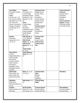 15 
Pure Magic: 
Chocolate, Vanilla, Praline 
Treat: 
Jim Jam: Rs. 5, 15, 25; Treat-O: Vanilla, Chocolate: Rs. 5, 10, 20; Treat Fruit Creams: Strawberry, Mango, Pineapple, and Orange: Rs. 5, 12, 25 
Kreams: 
Chocolate: Rs. 2, 5, 10; Orange, Pineapple, Elaichi, Mango: Rs. 5,10; Bourbon: Rs. 10, 18 
Festo: 
Tangy Orange, Creamy Chocolate, Traditional Elaichi, Zingy Pineapple, Sweet Mango 
Rs. 5, 10 
Sunfeast Dream Cream: Dream Cream: Choco- Vanilla, Strawberry- Vanilla; Burbon; Orange Cream; Butterscotch Cream 
Sunfeast Special: 
Special Cream: Orange, Chocolate & Elaichi 
Cream Collection: 
Premium: 
Orange, Elachi, Chocolate, Strawbery, Banana 
Cream Collection: 
Regular: Orange, Chocolate, Mixed Fruit, Milk, Elaichi 
Burbon: 
Chocolate, Cappuccino: Rs. 5, 12, 15, 22 
Hide & Seek: Rs. 5, 12, 20,30,50 
Hide & Seek- Milano: Rs. 15, 30 
Hide & Seek- Burbon: Rs. 5, 12, 25 
Happy Happy: 
Rs. 5, 10 
Sunfeast Dark Fantasy: 
Cocoa, Vanilla 
Sunfeast Dark Fantasy Choco Fills: 
Nutri Choice: 
Hi-Fibre DigestiveNutriBix, 5 Grain NutriBix, NutriChoice Crackers, Nature Spice Crackers, Arrowroot, Multigrain Thins, Multigrain Roasty, NutriBix 
Actifit Digestive Marie: Rs. 5, 15, 25 
Marie Gold: 
Marie Gold, Vita Marie Gold, Vita Marie Honey Oats 
Marie: Rs. 5, 10, 15, 20, 22 
Sunfeast Marie Light: 
Original 
Orange 
Light Oats 
MarieBon: 
Milk Bikis: 
Milk Cream 
Almond Cookies: Rs. 12, 25 
Milk Shakti: Rs. 5, 10 
Sunfeast Milky Magic: 
Cookies: 
Butter Elaichiz; Fruit Dhamaka 
20-20 Cookies: Butter: Rs. 5, 10, 18; Cashew: Rs. 5, 
Sunfeast Special: 
Special Cookies: Cashew & Butter 
Mast Makhan: 
Crac Nut Cookies, Cashew Butter,  