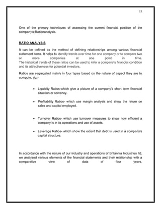 21 
One of the primary techniques of assessing the current financial position of the companyis:Rationanalysis. 
RATIO ANALYSIS 
It can be defined as the method of defining relationships among various financial statement items. It helps to identify trends over time for one company or to compare two or more companies at one point in time. The historical trends of these ratios can be used to infer a company’s financial condition and its attractiveness for potential investors. 
Ratios are segregated mainly in four types based on the nature of aspect they are to compute, viz:- 
 Liquidity Ratios-which give a picture of a company's short term financial situation or solvency. 
 Profitability Ratios- which use margin analysis and show the return on sales and capital employed. 
 Turnover Ratios- which use turnover measures to show how efficient a company is in its operations and use of assets. 
 Leverage Ratios- which show the extent that debt is used in a company's capital structure. 
In accordance with the nature of our industry and operations of Britannia Industries ltd, we analyzed various elements of the financial statements and their relationship with a comparative view of data of four years. 
 