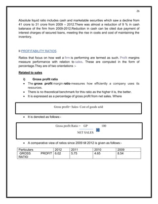 26 
Absolute liquid ratio includes cash and marketable securities which saw a decline from 41 crore to 31 crore from 2009 – 2012.There was almost a reduction of 9 % in cash balanace of the firm from 2009-2012.Reduction in cash can be cited due payment of interest charges of secured loans, meeting the rise in costs and cost of maintaining the inventory. 
II PROFITABILITY RATIOS Ratios that focus on how well a firm is performing are termed as such. Profit margins measure performance with relation to sales. These are computed in the form of percentage.They are of two orientations :- Related to sales i) Gross profit ratio  The gross profit margin ratio measures how efficiently a company uses its resources.  There is no theoretical benchmark for this ratio as the higher it is, the better.  It is expressed as a percentage of gross profit from net sales. Where 
 It is denoted as follows:- 
 
 A comparative view of ratios since 2009 till 2012 is given as follows:- 
Particulars 
2012 
2011 
2010 
2009 
GROSS PROFIT RATIO 
6.02 
5.75 
4.65 
8.54 
Gross profit Ratio = GP 100 
NET SALES 
Net sales 
Gross profit= Sales- Cost of goods sold  