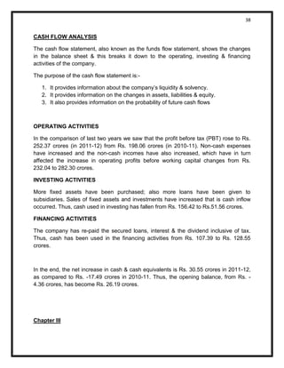 38 
CASH FLOW ANALYSIS 
The cash flow statement, also known as the funds flow statement, shows the changes in the balance sheet & this breaks it down to the operating, investing & financing activities of the company. 
The purpose of the cash flow statement is:- 
1. It provides information about the company’s liquidity & solvency. 
2. It provides information on the changes in assets, liabilities & equity. 
3. It also provides information on the probability of future cash flows 
OPERATING ACTIVITIES 
In the comparison of last two years we saw that the profit before tax (PBT) rose to Rs. 252.37 crores (in 2011-12) from Rs. 198.06 crores (in 2010-11). Non-cash expenses have increased and the non-cash incomes have also increased, which have in turn affected the increase in operating profits before working capital changes from Rs. 232.04 to 282.30 crores. 
INVESTING ACTIVITIES 
More fixed assets have been purchased; also more loans have been given to subsidiaries. Sales of fixed assets and investments have increased that is cash inflow occurred. Thus, cash used in investing has fallen from Rs. 156.42 to Rs.51.56 crores. 
FINANCING ACTIVITIES 
The company has re-paid the secured loans, interest & the dividend inclusive of tax. Thus, cash has been used in the financing activities from Rs. 107.39 to Rs. 128.55 crores. 
In the end, the net increase in cash & cash equivalents is Rs. 30.55 crores in 2011-12, as compared to Rs. -17.49 crores in 2010-11. Thus, the opening balance, from Rs. - 4.36 crores, has become Rs. 26.19 crores. 
Chapter III  