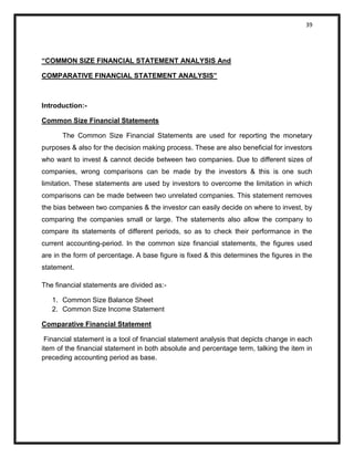 39 
“COMMON SIZE FINANCIAL STATEMENT ANALYSIS And 
COMPARATIVE FINANCIAL STATEMENT ANALYSIS” 
Introduction:- 
Common Size Financial Statements 
The Common Size Financial Statements are used for reporting the monetary purposes & also for the decision making process. These are also beneficial for investors who want to invest & cannot decide between two companies. Due to different sizes of companies, wrong comparisons can be made by the investors & this is one such limitation. These statements are used by investors to overcome the limitation in which comparisons can be made between two unrelated companies. This statement removes the bias between two companies & the investor can easily decide on where to invest, by comparing the companies small or large. The statements also allow the company to compare its statements of different periods, so as to check their performance in the current accounting-period. In the common size financial statements, the figures used are in the form of percentage. A base figure is fixed & this determines the figures in the statement. 
The financial statements are divided as:- 
1. Common Size Balance Sheet 
2. Common Size Income Statement 
Comparative Financial Statement 
Financial statement is a tool of financial statement analysis that depicts change in each item of the financial statement in both absolute and percentage term, talking the item in preceding accounting period as base. 
 