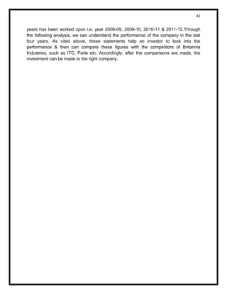 41 
years has been worked upon i.e. year 2008-09, 2009-10, 2010-11 & 2011-12.Through the following analysis, we can understand the performance of the company in the last four years. As cited above, these statements help an investor to look into the performance & then can compare these figures with the competitors of Britannia Industries, such as ITC, Parle etc. Accordingly, after the comparisons are made, the investment can be made to the right company. 
 