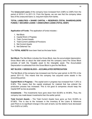 44 
The Unsecured Loans of the company have increased from 2.68% to 2.89% from the period of 2010-11 to 2011-12. From the figures, we can see that the company takes less of the unsecured loans i.e. long term loans from banks. 
TOTAL LIABILITIES = SHARE CAPITAL + RESERVES (TOTAL SHAREHOLDERS FUNDS) + SECURED LOANS + UNSECURED LOANS (TOTAL DEBT) 
Application of Funds- The application of funds includes:- 
1. Net Block 
2. Capital Work in Progress 
3. Total Current Assets 
4. Total Current Liabilities & Provisions 
5. Net Current Assets 
6. Net Deferred Tax 
The TOTAL ASSETS have been fixed as the base factor. 
Net Block–The Net Block includes the Gross Block, less the accumulated depreciation. Gross Block tells us about the total assets that the company owns.The Gross Block consists of both the Tangible asset & the Intangible asset. The Accumulated Depreciation is subtracted from the Gross Block to give the Net Block. 
NET BLOCK = GROSS BLOCK – ACCUMULATED DEPRECIATION 
The Net Block of the company has increased over the four year period, to 39.73% in the period 2011-12. This means that the company has acquired some assets in the accounting period. 
Capital Work in Progress – The capital work in progress has increased from 1.35% to 8.36%. This means that the capital employed for material that has entered the production process has increased. This is not good & companies should keep the Capital WIP as low as possible. 
Investments – The investments have gone down from 62.85% to 44.96%. Thus, the company has made lesser investments than the earlier period. 
Total Current Assets – The Total Current Assets have gone up from 53.95% to 67.86%. This is due to the increase in the Inventory & the Loans & Advances paid.There is no significant change in the cash at bank, but the debtors have decreased from 6.60% to 5.46%.  