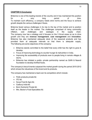 53 
CHAPTER V-Conclusion 
Britannia is one of the leading brands of the country and it has maintained this position for a very long period of time. To maintain such efficiency, a company needs strict norms and the focus to achieve growth despite the various challenges it faces. 
Britannia faced various challenges in its rise to the top of the market and to position itself as the leader in the market. The challenges comprised of rising commodity inflation, cost challenges and wastages in the supply chain. The company now has a strategy and it focuses on the 3 thrust areas so as to drive growth and they are revenue management, cost management and innovation. Britannia has also maintained adequate stock of the seasonal products and has provided them at adequate intervals so that there is adequate supply. The following are some objectives of the company- 
 Britannia stands committed to the belief that every child has the right to grow & develop. 
 Focus of improving technology to counter hunger & malnutrition in India. 
 Improving the accessibility of products even to people living in remote villages & slums. 
 Britannia has initiated a public- private partnership named as GAIN & Naandi foundation to develop fortified foods. 
The company’s biscuit brands outpaced the market growth during the period 2010-2012 which shows the robustness of the brand and its products. 
The company has maintained a lead over its competitors which include- 
 Parle products private ltd. 
 ITC ltd. 
 Surya Food & Agro ltd. 
 Cadbury India ltd. 
 Bonn Nutrients Private ltd. 
 Mrs. Bector’s Food Specialties ltd. 
 
