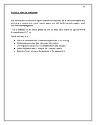 54 
Learning from the term paper 
We have studied the financial reports of Britannia industries ltd. & have inferred that the company is growing in a robust manner every year with the focus on innovation, cost and revenue management. 
This is reflected in the share prices as well as they have shown an upward trend through the past 2-3 yrs. 
Some learnings are- 
 Practical implementation of theoretical principals of accounting. 
 Synthesizing complex data into useful information. 
 Deriving relationship between variables from ratio analysis. 
 Holistically learnt how to analyze the company reports. 
 Cohesive Team work was the essence of the assignment. 
